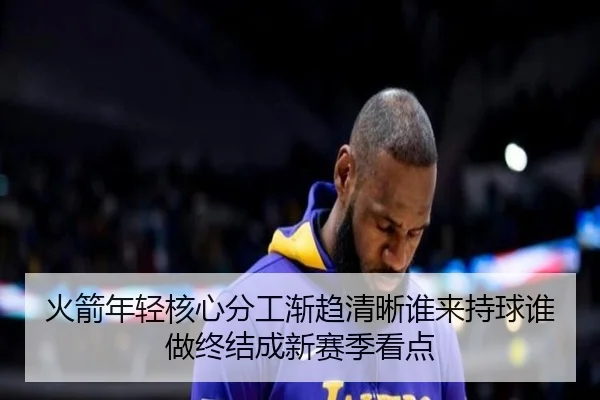 火箭年轻核心分工渐趋清晰谁来持球谁做终结成新赛季看点